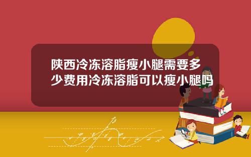 陕西冷冻溶脂瘦小腿需要多少费用冷冻溶脂可以瘦小腿吗