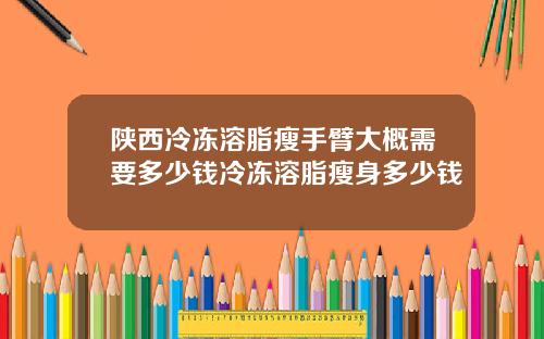 陕西冷冻溶脂瘦手臂大概需要多少钱冷冻溶脂瘦身多少钱
