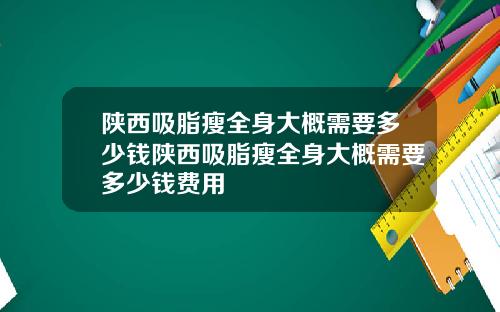 陕西吸脂瘦全身大概需要多少钱陕西吸脂瘦全身大概需要多少钱费用