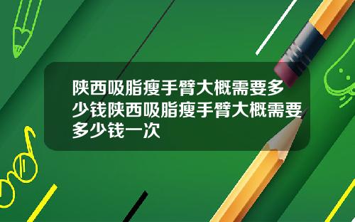 陕西吸脂瘦手臂大概需要多少钱陕西吸脂瘦手臂大概需要多少钱一次