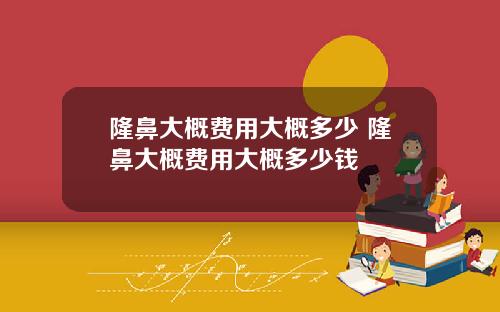 隆鼻大概费用大概多少 隆鼻大概费用大概多少钱