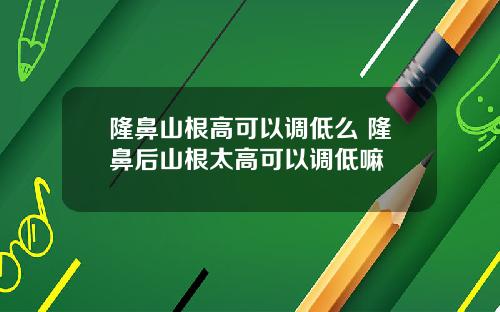 隆鼻山根高可以调低么 隆鼻后山根太高可以调低嘛