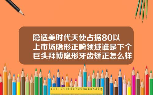 隐适美时代天使占据80以上市场隐形正畸领域谁是下个巨头拜博隐形牙齿矫正怎么样