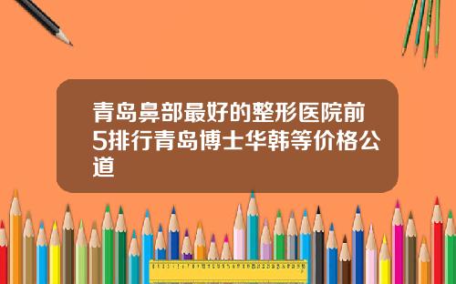 青岛鼻部最好的整形医院前5排行青岛博士华韩等价格公道