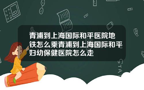 青浦到上海国际和平医院地铁怎么乘青浦到上海国际和平妇幼保健医院怎么走