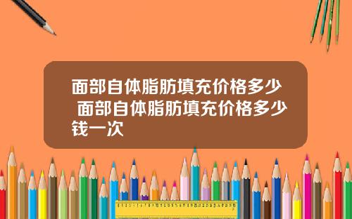 面部自体脂肪填充价格多少 面部自体脂肪填充价格多少钱一次