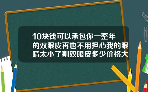 10块钱可以承包你一整年的双眼皮再也不用担心我的眼睛太小了割双眼皮多少价格大约一次