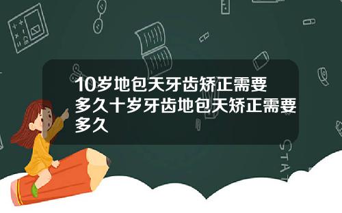10岁地包天牙齿矫正需要多久十岁牙齿地包天矫正需要多久