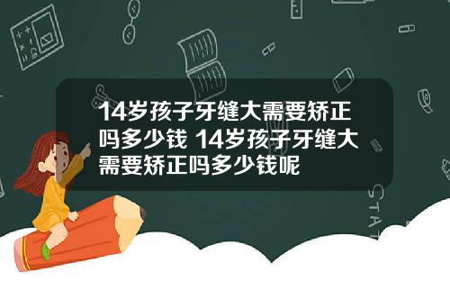 14岁孩子牙缝大需要矫正吗多少钱 14岁孩子牙缝大需要矫正吗多少钱呢