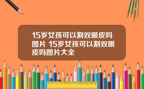 15岁女孩可以割双眼皮吗图片 15岁女孩可以割双眼皮吗图片大全