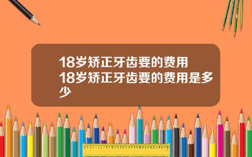 18岁矫正牙齿要的费用 18岁矫正牙齿要的费用是多少