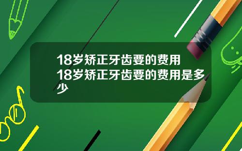 18岁矫正牙齿要的费用 18岁矫正牙齿要的费用是多少