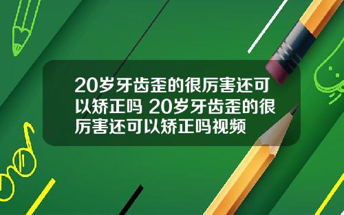 20岁牙齿歪的很厉害还可以矫正吗 20岁牙齿歪的很厉害还可以矫正吗视频