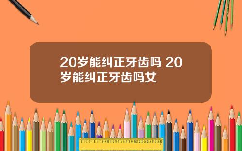 20岁能纠正牙齿吗 20岁能纠正牙齿吗女