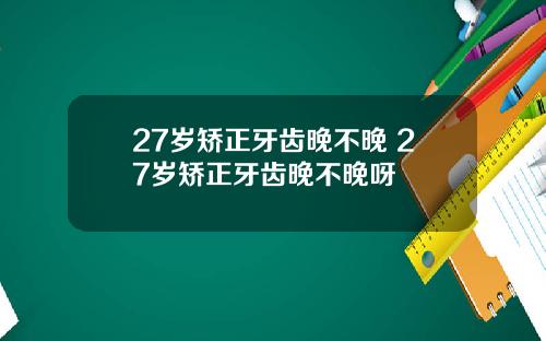 27岁矫正牙齿晚不晚 27岁矫正牙齿晚不晚呀