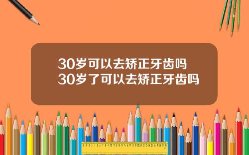 30岁可以去矫正牙齿吗 30岁了可以去矫正牙齿吗