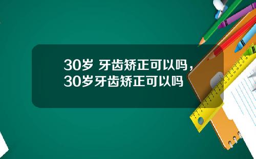 30岁 牙齿矫正可以吗，30岁牙齿矫正可以吗