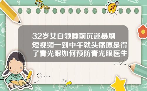 32岁女白领睡前沉迷暴刷短视频一到中午就头痛原是得了青光眼如何预防青光眼医生建议有5点32岁可以牙齿矫正吗视频