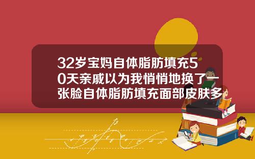 32岁宝妈自体脂肪填充50天亲戚以为我悄悄地换了一张脸自体脂肪填充面部皮肤多久会变好