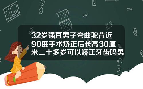 32岁强直男子弯曲驼背近90度手术矫正后长高30厘米二十多岁可以矫正牙齿吗男