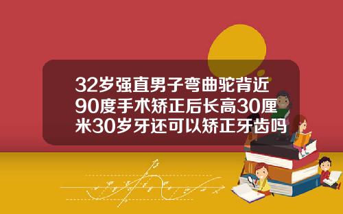 32岁强直男子弯曲驼背近90度手术矫正后长高30厘米30岁牙还可以矫正牙齿吗