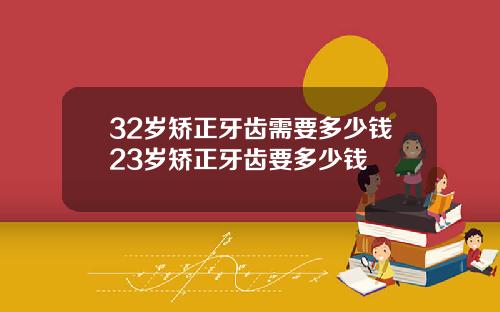 32岁矫正牙齿需要多少钱23岁矫正牙齿要多少钱
