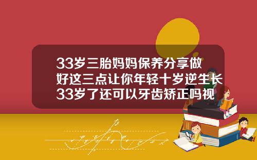 33岁三胎妈妈保养分享做好这三点让你年轻十岁逆生长33岁了还可以牙齿矫正吗视频