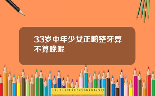 33岁中年少女正畸整牙算不算晚呢