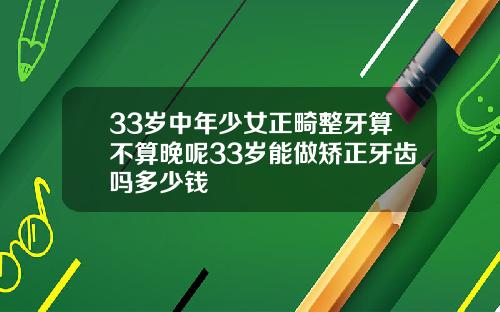 33岁中年少女正畸整牙算不算晚呢33岁能做矫正牙齿吗多少钱