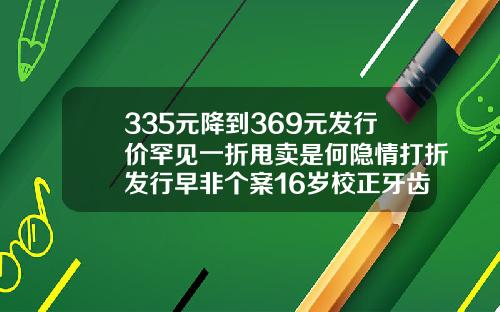 335元降到369元发行价罕见一折甩卖是何隐情打折发行早非个案16岁校正牙齿一般多少钱一颗呢