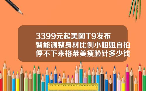 3399元起美图T9发布智能调整身材比例小姐姐自拍停不下来格莱美瘦脸针多少钱一只
