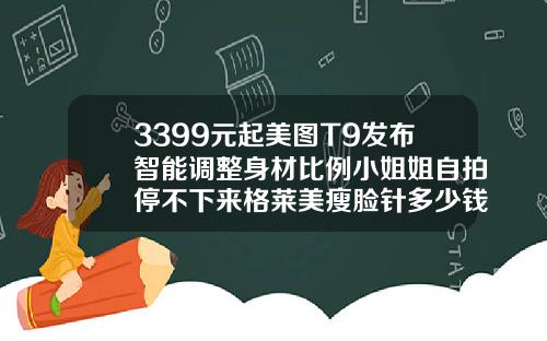3399元起美图T9发布智能调整身材比例小姐姐自拍停不下来格莱美瘦脸针多少钱一支啊