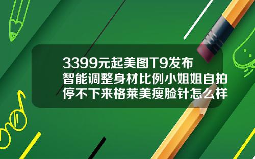 3399元起美图T9发布智能调整身材比例小姐姐自拍停不下来格莱美瘦脸针怎么样好用吗