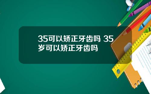 35可以矫正牙齿吗 35岁可以矫正牙齿吗
