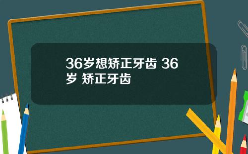 36岁想矫正牙齿 36 岁 矫正牙齿