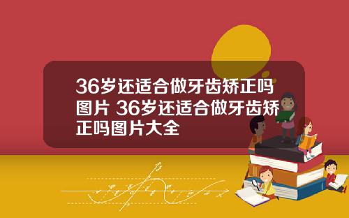 36岁还适合做牙齿矫正吗图片 36岁还适合做牙齿矫正吗图片大全