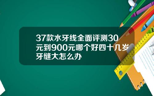 37款水牙线全面评测30元到900元哪个好四十几岁牙缝大怎么办