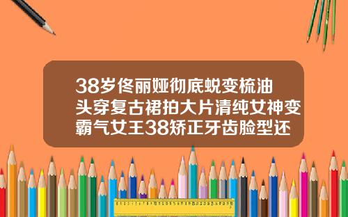 38岁佟丽娅彻底蜕变梳油头穿复古裙拍大片清纯女神变霸气女王38矫正牙齿脸型还会有变化吗