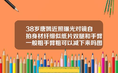 38岁唐嫣近照曝光对镜自拍身材纤细似纸片双腿和手臂一般粗手臂粗可以减下来吗图片