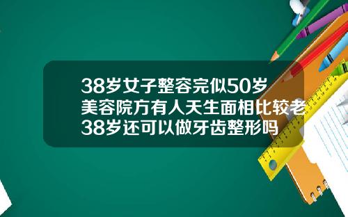 38岁女子整容完似50岁美容院方有人天生面相比较老38岁还可以做牙齿整形吗