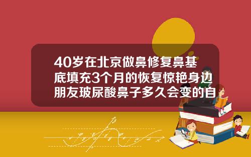 40岁在北京做鼻修复鼻基底填充3个月的恢复惊艳身边朋友玻尿酸鼻子多久会变的自然