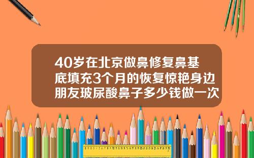 40岁在北京做鼻修复鼻基底填充3个月的恢复惊艳身边朋友玻尿酸鼻子多少钱做一次
