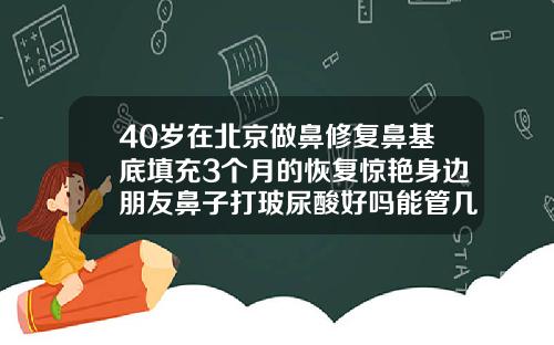 40岁在北京做鼻修复鼻基底填充3个月的恢复惊艳身边朋友鼻子打玻尿酸好吗能管几年