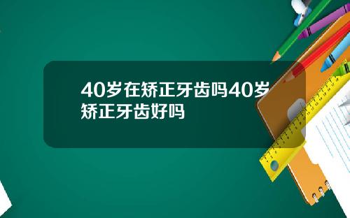 40岁在矫正牙齿吗40岁矫正牙齿好吗