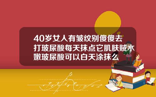 40岁女人有皱纹别傻傻去打玻尿酸每天抹点它肌肤贼水嫩玻尿酸可以白天涂抹么