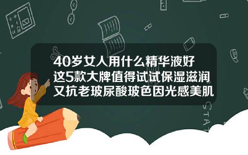 40岁女人用什么精华液好这5款大牌值得试试保湿滋润又抗老玻尿酸玻色因光感美肌精粹液