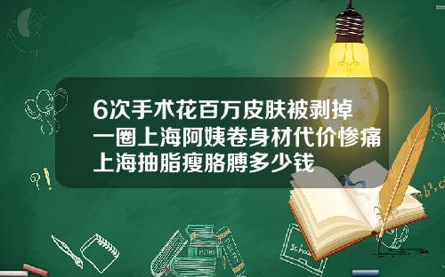 6次手术花百万皮肤被剥掉一圈上海阿姨卷身材代价惨痛上海抽脂瘦胳膊多少钱