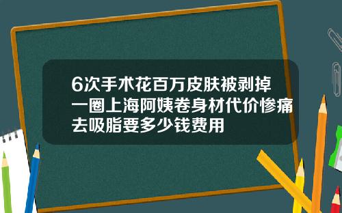 6次手术花百万皮肤被剥掉一圈上海阿姨卷身材代价惨痛去吸脂要多少钱费用