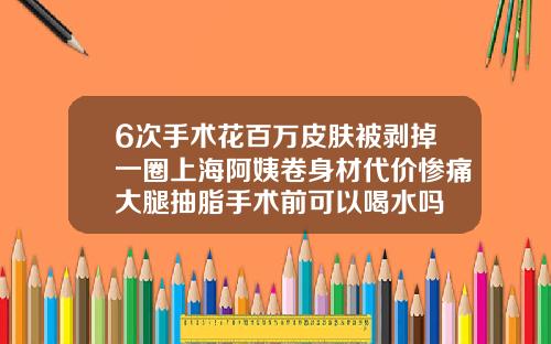 6次手术花百万皮肤被剥掉一圈上海阿姨卷身材代价惨痛大腿抽脂手术前可以喝水吗