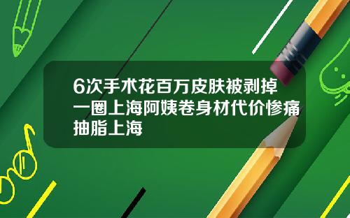 6次手术花百万皮肤被剥掉一圈上海阿姨卷身材代价惨痛抽脂上海
